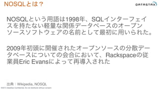 &copy;2015 DataStax Conﬁdential. Do not distribute without consent.
NOSQLとは？	
 
NOSQLという用語は1998年、SQLインターフェイ
スを持たない軽量な関係データベースのオープン
ソースソフトウェアの名前として最初に用いられた。
2009年初頭に開催されたオープンソースの分散デー
タベースについての会合において、Rackspaceの従
業員Eric Evansによって再導入された
出典：Wikipedia, NOSQL
 