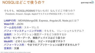 &copy;2015 DataStax Conﬁdential. Do not distribute without consent.
NOSQLはどこで使うの？	
 
そもそも、NOSQL(RDBMSでないもの）なんてどこで使うの？
（Facebook, Amazon, Google, AppleがそもそもなぜNOSQLを使っているのか）
LAMPの例：MEAN(MongoDB, Express, AngularJS, Node.js)とは？
Webの例：JSON
ゲーム会社の例：スキーマレス
パフォーマンスチューニングの例：そもそも、リレーショナルモデル？
金融例：トランザクション履歴データをどう保存するか
IoT例：センサーデータ、複数ディバイスはどう扱うか
MtoM例：どのくらいの量と、スピードが必要ですか？
パフォーマンス例： 今までのアプリケーションは遅すぎませんか？
営業例：文鎮
 
