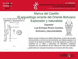 Marius del Castillo
El arqueólogo errante del Oriente Boliviano
Explorador y naturalista
Expositor
Luis Enrrique Rivero Coimbra.
Archivero y documentalista.
Bolivia, el país mimado por la Madre Naturaleza, la tierra del ensueño,
de la promisión y el más rico del continente, por hallarse aislado en el
corazón de la América meridional, de él sólo sabemos que tiene una
superficie de un millón y trescientos mil kilómetros cuadrados,
ocupados por una población de dos millones de indios semi salvajes,
gobernados por caciques impuestos por la astucia del más audaz.
 