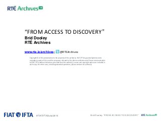 “FROM ACCESS TO DISCOVERY”
Bríd Dooley
RTÉ Archives
www.rte.ie/archives;

@RTEArchives

Copyright © of this presentation is the property of the author(s). FIAT/IFTA is granted permission to
reproduce copies of this work for purposes relevant to the above conference and future communication
by FIAT/IFTA without limitation, provided that the author(s), source and copyright notice are included in
each copy. For other uses, including extended quotation, please contact the author(s).

#FIATIFTADubai2013

Bríd Dooley: “FROM ACCESS TO DISCOVERY”

 