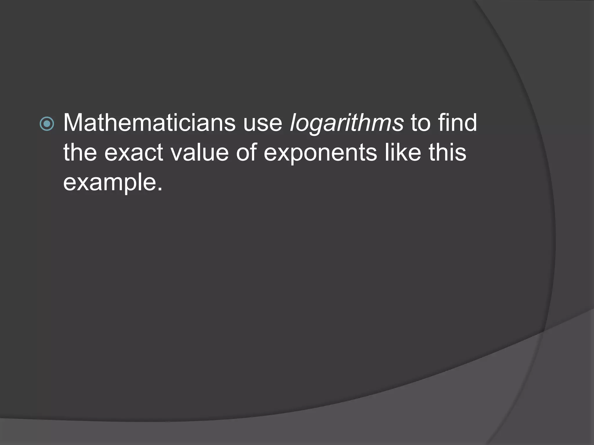 Mathematicians use logarithms to find the exact value of exponents like this example.