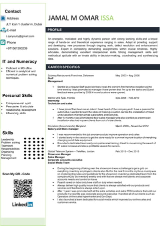 Contact
Address
JLT Icon 1 cluster m, Dubai
E-mail
J.qaryouty@gmail.com
Phone
+971561393239
IT and Numeracy
 Proficient in MS office
 Efficient in analytical and
numerical problem solving
techniques.
Personal Skills
 Entrepreneurial spirit
 Persuasive & articulate
 Relationship development
 Influencing skills
Skills
Leadership
Problem solving
Teamwork
Responsibilities
Organizing
Planning
Management
Scan My QR - Code
JAMAL M OMAR ISSA
PROFILE
CAREER SPECIFICS
An energetic, motivated and highly dynamic person with strong working skills and a broad
range of hands-on and theoretical experience ranging in sales. Adept at providing support
and developing new processes through ongoing work, defect resolution and enhancement
solutions. Expert in completing demanding assignments within crucial timelines. Highly
articulate, demonstrating excellent interpersonal skills. Strong management skills and
methodical aptitude with an innate ability in decision-making, coordinating and synthesizing
data.
Subway Restaurants Franchise, Delaware May 2003 – Aug 2008
Staff
Management
 Started as a regular Staff guestservices itwas the owner's firstfranchise location as the
time went by I was promoted to manager I have proven that I'm up to the tasks and Guest
feedback were positive by 2008 4 more locations were opened.
Stereo One Auto, Florida Sep 2008 – Feb 2010
Internship
Technician and sales
 I have joined their team as an intern I have heard of the companyand I have a passion for
automotive I wanted to learn the steps of making a custom car like the installation ofHead
units speakers monitors amps subwoofers and bodykits.
 After 6 months Iwas promoted to floor sales manager and also worked as a technician
installation also had myown clients from out of state clients.
Cinnabon (focus brands),Maryland March 2009 – November 2012
Bakery and Store manager
 I was recommended to this job anonymouslyto improve operation and sales
 I started early in the season to getthe store ready for summer improve location ofeverything
changing outof date equipment.
 Rounded a dedicated team early comprehensive training,itlead to me winning the award of
#1 sales increase and also a profitable season for owners.
Global Telecom System – TeleMax, Jordan Feb 2013 – Dec 2015
Showroom Manager
Sales Manager
Corporate accounts executive
Social Media Team
 During the beginning oftaking over the showroom itwas a challenge to get a grib on
everything inventory employee’s clients also.Butfor the next 6 months myfocus mainlywas
on implementing rules and guidelines for the showroom inventorya dedicated team from the
companyHQ to do inventory weekly and with that we always metclients and corporate
accounts needs and control on loses
 Payroll saved on labor only have staff on duty when needed
 Always deliver high quality insure that clients is always satisfied with our products and
services and feedback is always acted upon.
 After 1 year I was promoted with all the extra activities and extra POS locations thatsold our
products my new title was corporate accounts executive I handled all of our clients such as
Operators online sales hypermarketand Gov Dept.
 I also launched a team dedicated for social media which improved our online sales and
customer service.
 
