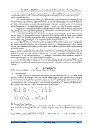 The Algebraic LUD Method Combined with the Two Folds FIS to Build Digital Image…
Engineering Journal www.iajer.com Page | 2
A novel robust watermarking scheme is implemented relying on DWT and SVD using Fuzzy Logic and Genetic
Algorithm.Fuzzy logic system is used to find the strength of watermark that has to be added to the original
image while embedding [5].
The essential difficulty for creating a new watermarking scheme is typically the stalemate between
impressionability plus robustness. Lalani and Doye [6] proposed a technique tries to solve this problem by
designing a fuzzy inference system (FIS) based on just-noticeable distortion (JND) that takes into consideration
the image characteristics for deciding the transparency of the cover signal and applya worthy tool in numerical
linear algebra named SVD to the HL band obtained from the 3rd
level of DWT to get the modified component.
Authors in [7] used the DWT and then develops a DWT-SVD path using the band LL obtained from
the 2-level DWT. Even if DWT has a broad scope of implementation but when combined both SVD and DWT it
will boost the robustness of the extracted watermark.
In the proposed work in [8], an authentication technique has been developed in the wavelet domain of a
medical image. The authentication message is embedded in the singular values of Region of Non-Interest
(RONI) pixels. The watermark strength of the pixels in the RONI portion is predicted using fuzzy inference
rules, Singular Value Decomposition (SVD)is applied to the HL details of the RONI.
Firstly in [9] Fan and Wu decompose the cover image using the complex wavelet transform. Secondly,
the selection of the singular value of the low-frequency coefficients is made as an embedded factor, which hides
the watermark perfectly. Ultimately, as a fuzzy clustering feature vectors, image high frequency texture features
and low frequency background, that are regarding human visual masking, are utilized in order to set the different
embedding strength.
Motivated by the above, this paper focus on a digital watermarking algorithm depends primarily on
LUD factorization which is taken into consideration for the first time in the watermarking techniques common
side by side with the Fuzzy Inference System (FIS). This work investigates the robustness and the
imperceptibility in the frequency domain of LUD. Moreover, in this paper, various attacks are adopted to
explain the advantages of the given digital image watermarking.
The rest of this paper is ordered as follows. In Section II basic important information of LUD and FIS
are covered concisely. Section III devoted to present the proposed algorithm. Section IV of this paper
particularized to explain the experimental results and discussion. Finally, the conclusion is documented in
Section V.
II. BACKGROUND
In this section needed data is provided that used in the rest of the paper.
2.1 LU decomposition
In linear algebra and numerical analysis, lower–upper decomposition (LU) (or LU factorization)
operators a matrix A as the product of a lower triangular matrix (L) and an upper triangular matrix(U), as well
as sometimes the product includes a permutation matrix. In 1948 [10]Turing gives LU decomposition which is
the basic modified way of Gaussian elimination. LU decomposition is often adopted in solving square systems
of linear equations. It is a necessary process when calculating the determinant of a matrix or inverting a matrix.
For example, for a 3×3 matrix A, its LU decomposition can be presented as:
𝐴 =
𝑎11 𝑎12 𝑎13
𝑎21 𝑎22 𝑎23
𝑎31 𝑎32 𝑎33
= 𝐿𝑈 =
1 0 0
𝑙21 1 0
𝑙31 𝑙32 1
𝑢11 𝑢12 𝑢13
0 𝑢22 𝑢23
0 0 𝑢33
=
𝑢11 𝑢12 𝑢13
𝑙21 𝑢11 𝑙21 𝑢12 + 𝑢22 𝑙21 𝑢13 + 𝑢23
𝑙31 𝑢11 𝑙31 𝑢12 + 𝑙32 𝑢22 𝑙31 𝑢13 + 𝑙32 𝑢23 + 𝑢33
2.2 Discrete Cosine Transform
DCT represents a technique for converting the signal from time domain representation to frequency
band form. For a given image 𝐴 of size 𝑛 × 𝑛, in digital image processing, the two-dimensional DCT is given
as:
𝐶𝑛𝑚 = 𝛼𝑛 𝛼𝑚 𝑍𝑖𝑗 (
cos 2𝜋𝑖 +1 𝑛
2𝐼
)(
cos 2𝜋𝑗 +1 𝑚
2𝐽
𝐽−1
𝑗 =0
𝐼−1
𝑖=0 ) , for 0 ≤ 𝑛 ≤ 𝐼 − 1 and 0 ≤ 𝑚 ≤ 𝐽 − 1 (1)
 