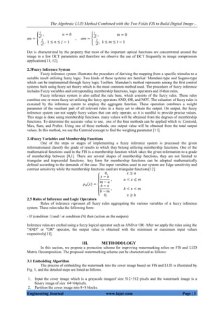 The Algebraic LUD Method Combined with the Two Folds FIS to Build Digital Image…
Engineering Journal www.iajer.com Page | 3
𝛼𝑛 =
1
𝐽
, 𝑛 = 0
2
𝐽
, 1 ≤ 𝑛 ≤ 𝐽 − 1
, 𝛼𝑚 =
1
𝐼
, 𝑚 = 0
2
𝐼
, 1 ≤ 𝑚 ≤ 𝐼 − 1
Dct is characterized by the property that most of the important optical functions are concentrated around the
image in a few DCT parameters and therefore we observe the use of DCT frequently in image compression
applications[11, 12].
2.3Fuzzy Inference System
Fuzzy inference system illustrates the procedure of deriving the mapping from a specific stimulus to a
suitable result utilizing fuzzy logic. Two kinds of these systems are familiar: Mamdani-type and Sugeno-type
which can be implemented through fuzzy logic Toolbox. Mamdani's method represents among the first control
systems built using fuzzy set theory which is the most common method used. The procedure of fuzzy inference
includes Fuzzy variables and corresponding membership functions, logic operators and if-then rules.
Fuzzy inference system is also called the rule base, which consists of the fuzzy rules. These rules
combine one or more fuzzy set utilizing the fuzzy operators AND, OR, and NOT. The valuation of fuzzy rules is
executed by the inference system to employ the aggregate function. These operation combines a weight
parameter of the resultant part of all relevant rules in a fuzzy set to obtain the output. On output, the fuzzy
inference system can not supply fuzzy values that can only operate, so it is needful to provide precise values.
This stage is done using membership functions. many values will be obtained from the degrees of membership
functions. To determine the accurate value to use, one of the four methods can be applied which is: Centroid,
Max, Sum, and Probor. Using one of these methods, one output value will be obtained from the total output
values. In this method, we use the Centroid concept to find the weighing parameter [11].
2.4Fuzzy Variables and Membership Functions
One of the steps or stages of implementing a fuzzy inference system is processed the given
informationand classify the grade of results to which they belong utilizing membership functions. One of the
mathematical functions used in the FIS is a membership function which takes the given information to a grade
of membership between [0,1]. There are several shapes of membership functions, they are not limited to
triangular and trapezoidal functions. Any form for membership functions can be adopted mathematically
defined according to the demands of the case. The input variables used in our system are Edge sensitivity and
contrast sensitivity while the membership functions used are triangular functions[12].
𝜇 𝐴 𝑥 =
0, 𝑥 ≤ 𝑎
𝑥 − 𝑎
𝑚 − 𝑎
, 𝑎 < 𝑥 ≤ 𝑚
𝑏 − 𝑥
𝑏 − 𝑚
, 𝑏 < 𝑥 < 𝑚
0, 𝑥 ≥ 𝑏
2.5 Rules of Inference and Logic Operators
Rules of inference represent all fuzzy rules aggregating the various variables of a fuzzy inference
system. These rules take the following form:
- If (condition 1) and / or condition (N) then (action on the outputs)
Inference rules are crafted using a fuzzy logical operator such as AND or OR. After we apply the rules using the
"AND" or "OR" operator, the output value is obtained with the minimum or maximum input values
respectively[11].
III. METHODOLOGY
In this section, we propose a protection scheme for improving watermarking relies on FIS and LUD
Matrix Decomposition. The proposed watermarking scheme can be characterized as follows:
3.1 Embedding Algorithm
The process of embedding the watermark into the cover image based on FIS and LUD is illustrated by
Fig. 1, and the detailed steps are listed as follows.
1. Input the cover image which is a grayscale imageof size 512×512 pixels and the watermark image is a
binary image of size 64×64pixels.
2. Partition the cover image into 8×8 blocks.
 