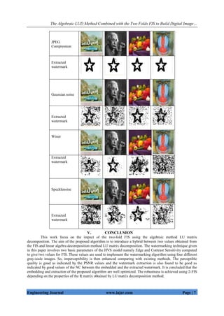 The Algebraic LUD Method Combined with the Two Folds FIS to Build Digital Image…
Engineering Journal www.iajer.com Page | 7
V. CONCLUSION
This work focus on the impact of the two-fold FIS using the algebraic method LU matrix
decomposition. The aim of the proposed algorithm is to introduce a hybrid between two values obtained from
the FIS and linear algebra decomposition method LU matrix decomposition. The watermarking technique given
in this paper involves two basic parameters of the HVS model namely Edge and Contrast Sensitivity computed
to give two values for FIS. These values are used to implement the watermarking algorithm using four different
gray-scale images. So, imperceptibility is then enhanced comparing with existing methods. The perceptible
quality is good as indicated by the PSNR values and the watermark extraction is also found to be good as
indicated by good values of the NC between the embedded and the extracted watermark. It is concluded that the
embedding and extraction of the proposed algorithm are well optimized. The robustness is achieved using 2-FIS
depending on the properties of the R matrix obtained by LU matrix decomposition method.
JPEG
Compression
Extracted
watermark
Gaussian noise
Extracted
watermark
Winer
Extracted
watermark
Specklenoise
Extracted
watermark
 