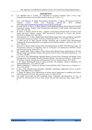 The Algebraic LUD Method Combined with the Two Folds FIS to Build Digital Image…
Engineering Journal www.iajer.com Page | 8
REFERENCES
[1]. E.H. Mamdani and S. Assilian, An Experiment in Linguistic Synthesis with a Fuzzy Logic
Controller,International Journal ofMan-Machine Studies,vol 7, 1975, 1–13.
[2]. Guru. J and Damecha. H, Digital Watermarking Classification : A Survey, International Journal of
Computer Science Trends and Technology (IJCST),.2(5), 2014, available
online:http://www.ijcstjournal.org/volume-2/issue-5/IJCST-V2I5P2.pdf.
[3]. M. Imran and B. A. Harvey, A Blind Adaptive ColorImageWatermarking Scheme Based on Principal
Component Analysis, Singular Value Decomposition and Human Visual System, Radioengineering,
26( 3), 2017, 823-834.
[4]. M. Imran, A. Ghafoor and M. M. Riaz , Adaptive watermarking technique based on human visual
system and fuzzy inference system, IEEE International Symposium on Circuits and Systems
(ISCAS2013), Beijing, 2013, 2816-2819.
[5]. Arun Kumar R, T.V. N. Rao, Digital Image Watermarking using Fuzzy Logic and Genetic Algorithm,
International Journal of Computer Trends and Technology (IJCTT) –. 41 ( 2), 2016, 101-105.
[6]. S. Lalani and D. D. Doye, Discrete Wavelet Transform and a Singular Value Decomposition
Technique for Watermarking Based on an Adaptive Fuzzy Inference System, J Inf Process Syst, 13(2),
2017, 340-347.
[7]. Anita and A. Parmar, Image security using watermarking based on DWT-SVD and Fuzzy Logic, 4th
International Conference on Reliability, Infocom Technologies and Optimization (ICRITO) (Trends
and Future Directions), Noida, 2015, 1-6.
[8]. S.K. Jayanthi and K. Sridevi, Region of Non Interest based Medical Image Authentication in Wavelet
Domain Using Fuzzy Inference System, International Journal of Pure and Applied Mathematics, 114
(11), 2017, 199-209.
[9]. J. Fan and Y. Wu, Watermarking Algorithm Based on Kernel Fuzzy Clustering and Singular Value
Decomposition in the Complex Wavelet Transform Domain, International Conference of Information
Technology, Computer Engineering and Management Sciences, Nanjing, Jiangsu, 2011, 42-46.
[10]. A. M. Turing, Rounding-off errors in matrix processes, The Quarterly Journal of Mechanics and
Applied Mathematics, 1(1), 1948, 287-308.
[11]. Ahmed, N,Natarajan, T and Rao, K, Discrete Cosine Transform, IEEE Transactions on Computers, C-
23 (1), 1974, 90–93.
[12]. K. Rao, , P.Yip , Discrete Cosine Transform: Algorithms, Advantages, Applications, Boston: Academic
Press, 1990, ISBN 978-0-12-580203-1.
[13]. T. Takagi, M, Sugeno, Fuzzy Identification of System and Its Applications to modeling and Control,
IEEE Transaction on Systems, Man and Cybernetics, 15, 1985,116-132.
[14]. L.A. Zadeh, Fuzzy Logic and Soft Computing: Issues, Contentions and Perspectives, In: Proc. of
IIZUKA’94: Third Int.Conf. on Fuzzy Logic, Neural Nets and Soft Computing, Iizuka, Japan, 1994, 1-
2.
 