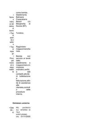 come barista.
•
Nome
e
indiriz
zo del
datore
di
lavoro
Stabilimento
Balneare
Copacabana
Beach c/o
Margherita di
Savoia (BT).
• Tipo
di
azien
da o
settor
e
Turistico.
• Tipo
di
impie
go
Ragioniere-
magazziniere/ba
rista.
•
Princi
pali
mansi
oni e
respo
nsabili
tà
Barista con
servizio ai tavoli
dello
stabilimento e
magazziniere,im
missione
ordinativi,verific
a dati
contabili,attività
di bollettazione
e
fatturazione,attiv
ità di assistenza
alla
clientela,controll
o delle
procedure
interne.
ESPERIENZA LAVORATIVA
• Date
(da –
a)
HO LAVORATO
ALL’ INTERNO DI
TALE
AGRITURISMO
DAL 01/11/2005
 
