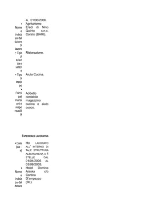 AL 01/06/2006.
•
Nome
e
indiriz
zo del
datore
di
lavoro
Agriturismo
Eredi di Nino
Quinto s.n.c.
Corato (BARI).
• Tipo
di
azien
da o
settor
e
Ristorazione.
• Tipo
di
impie
go
Aiuto Cucina.
•
Princi
pali
mansi
oni e
respo
nsabili
tà
Addetto
contabile
magazzino
cucina e aiuto
cuoco.
ESPERIENZA LAVORATIVA
• Date
(da –
a)
HO LAVORATO
ALL’ INTERNO DI
TALE STRUTTURA
ALBERGHIERA A 4
STELLE DAL
01/04/2005 AL
03/09/2005.
•
Nome
e
indiriz
zo del
datore
Hotel Domina
Alaska c/o
Cortina
D’ampezzo
(BL).
 