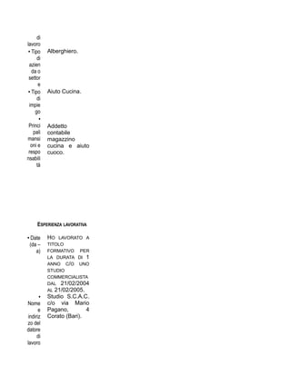 di
lavoro
• Tipo
di
azien
da o
settor
e
Alberghiero.
• Tipo
di
impie
go
Aiuto Cucina.
•
Princi
pali
mansi
oni e
respo
nsabili
tà
Addetto
contabile
magazzino
cucina e aiuto
cuoco.
ESPERIENZA LAVORATIVA
• Date
(da –
a)
HO LAVORATO A
TITOLO
FORMATIVO PER
LA DURATA DI 1
ANNO C/O UNO
STUDIO
COMMERCIALISTA
DAL 21/02/2004
AL 21/02/2005.
•
Nome
e
indiriz
zo del
datore
di
lavoro
Studio S.C.A.C.
c/o via Mario
Pagano, 4
Corato (Bari).
 