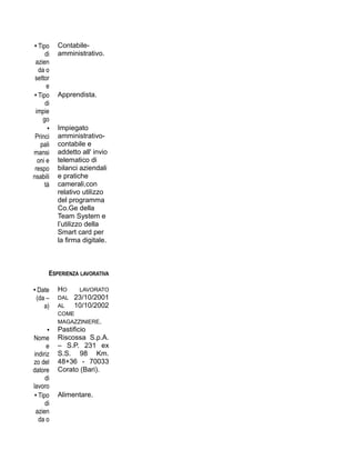 • Tipo
di
azien
da o
settor
e
Contabile-
amministrativo.
• Tipo
di
impie
go
Apprendista.
•
Princi
pali
mansi
oni e
respo
nsabili
tà
Impiegato
amministrativo-
contabile e
addetto all' invio
telematico di
bilanci aziendali
e pratiche
camerali,con
relativo utilizzo
del programma
Co.Ge della
Team System e
l’utilizzo della
Smart card per
la firma digitale.
ESPERIENZA LAVORATIVA
• Date
(da –
a)
HO LAVORATO
DAL 23/10/2001
AL 10/10/2002
COME
MAGAZZINIERE.
•
Nome
e
indiriz
zo del
datore
di
lavoro
Pastificio
Riscossa S.p.A.
– S.P. 231 ex
S.S. 98 Km.
48+36 - 70033
Corato (Bari).
• Tipo
di
azien
da o
Alimentare.
 