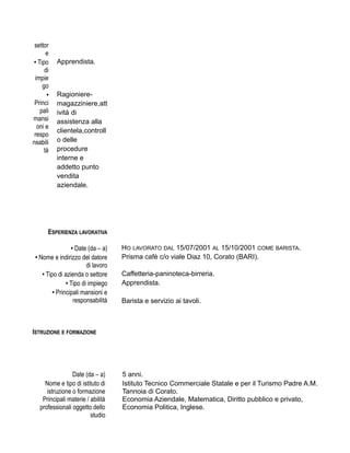 settor
e
• Tipo
di
impie
go
Apprendista.
•
Princi
pali
mansi
oni e
respo
nsabili
tà
Ragioniere-
magazziniere,att
ività di
assistenza alla
clientela,controll
o delle
procedure
interne e
addetto punto
vendita
aziendale.
ESPERIENZA LAVORATIVA
• Date (da – a) HO LAVORATO DAL 15/07/2001 AL 15/10/2001 COME BARISTA.
• Nome e indirizzo del datore
di lavoro
Prisma cafè c/o viale Diaz 10, Corato (BARI).
• Tipo di azienda o settore Caffetteria-paninoteca-birreria.
• Tipo di impiego Apprendista.
• Principali mansioni e
responsabilità Barista e servizio ai tavoli.
ISTRUZIONE E FORMAZIONE
Date (da – a) 5 anni.
Nome e tipo di istituto di
istruzione o formazione
Istituto Tecnico Commerciale Statale e per il Turismo Padre A.M.
Tannoia di Corato.
Principali materie / abilità
professionali oggetto dello
studio
Economia Aziendale, Matematica, Diritto pubblico e privato,
Economia Politica, Inglese.
 