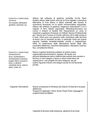 CAPACITÀ E COMPETENZE
TECNICHE
Con computer, attrezzature
specifiche, macchinari, ecc.
Utilizzo del software di gestione contabile Co.Ge Team
System,utilizzo della Smart card per la firma digitale e procedura
telematica di invio bilanci e statuti aziendali alla camera di
commercio lavorando c/o lo studio commercialista sopracitato.
Utilizzo del software di gestione magazzino Aziendasoft 5 c/o il
negozio di ferro battuto sopracitato. Marketing,Sicurezza sul
Lavoro e Sistemi di Qualità ISO frequentando un corso di
creazione e gestione d’impresa c/o l’Istituto Tecnico Professionale
per i Servizi ed il Turismo di Corato nell’anno 2012 della durata di
6 mesi. Infine sono una persona molto meticolosa nelle tecniche
di lavoro che ho imparato ha fare. In particolar modo per quanto
riguarda l’addetto contabile,l’addetto vendite e magazziniere.
Infine ho padronanza delle attrezzature tipiche degli uffici
(centralino telefonico, macchine fotocopiatrici, stampanti, scanner,
fax), compilazione fatture.
CAPACITÀ E COMPETENZE
ORGANIZZATIVE
Ad es. coordinamento e
amministrazione di persone,
progetti, bilanci; sul posto di
lavoro, in attività di
volontariato (ad es. cultura e
sport), a casa, ecc.
Riesco a gestire facilmente problemi di ordine pratico,
organizzativo/amministrativo, logistico. Mi reputo una
persona abbastanza seria e determinata quando devo portare a
termine un mio impegno o lavoro e riesco molto bene nel
organizzarmi i vari progetti che devo eseguire, sia per
quanto riguarda il lavoro che eseguo sia per le mie faccende
private.
Capacita’ informatiche Buona conoscenza di Windows Xp,Vista,8,10,Internet e di posta
elettronica.
Programmi applicativi: Word, Excel, Power Point, linguaggi di
programmazione:QBasic.
Capacità di lavorare sotto pressione, gestione di più linee
 