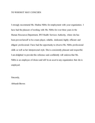 TO WHOM IT MAY CONCERN
I strongly recommend Ms. Shalma Nibbs for employment with your organization. I
have had the pleasure of working with Ms. Nibbs for over three years in the
Human Resources Department, BVI Health Services Authority, where she has
been proven herself to be a team player, reliable, dedicated, highly efficient and
diligent professional. I have had the opportunity to observe Ms. Nibbs professional
skills as well as her interpersonal style. She is consistently pleasant and respectful.
I am delighted to provide this reference and confidently will endorse that Ms.
Nibbs is an employee of choice and will be an asset to any organization that she is
employed.
Sincerely,
Abbarah Brown
 