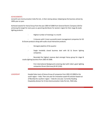 ACHIEVEMENTS
Joined D-vois Communication India Pvt Ltd., in their startup phase, helped grow the business almost by
100% year on year.
Achieved awards for Hansa Group from the year 2003 till 2008 from General Electric Company USA for
achieving the target for every year as upcoming distributor for western region for their stage & studio
lighting products.
- Highest number of meetings in a month
- 3 closures with 3 most successful event management companies for GE
& Osram products along with audio visual interactive products.
- Strongest pipeline of the quarter
- Single handedly closed business deal with GE & Osram lighting
companies.
- Recorded the highest revenue deal amongst Hansa group for stage &
studio lighting business from 2003 till 2008.
- First international Background screening deal with India’s giant lighting
companies Osram (Germany) & GE (USA).
LEADERSHIP Headed Sales team of Hansa Group of companies from 2001 till 2008 for the
south region – India. Then one year for Innovative system & solution based out
of Mumbai for southern region – India for one year. Currently Heading
Hospitality division for D-Vois Communication India Pvt Ltd., PAN India.
 