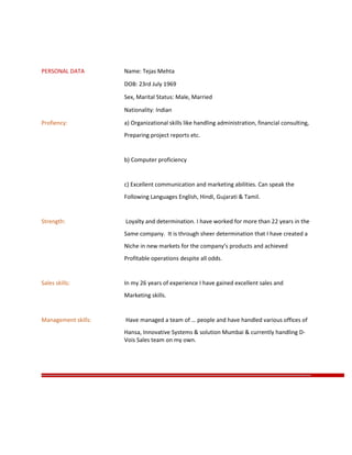 PERSONAL DATA Name: Tejas Mehta
DOB: 23rd July 1969
Sex, Marital Status: Male, Married
Nationality: Indian
Profiency: a) Organizational skills like handling administration, financial consulting,
Preparing project reports etc.
b) Computer proficiency
c) Excellent communication and marketing abilities. Can speak the
Following Languages English, Hindi, Gujarati & Tamil.
Strength: Loyalty and determination. I have worked for more than 22 years in the
Same company. It is through sheer determination that I have created a
Niche in new markets for the company’s products and achieved
Profitable operations despite all odds.
Sales skills: In my 26 years of experience I have gained excellent sales and
Marketing skills.
Management skills: Have managed a team of … people and have handled various offices of
Hansa, Innovative Systems & solution Mumbai & currently handling D-
Vois Sales team on my own.
 