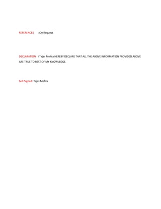 REFERENCES : On Request
DECLARATION I Tejas Mehta HEREBY DECLARE THAT ALL THE ABOVE INFORMATION PROVIDED ABOVE
ARE TRUE TO BEST OF MY KNOWLEDGE.
Self-Signed: Tejas Mehta
 