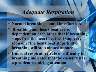 Adequate Respiration
• Normal breathing should be effortless
* Breathing and heart beat are so
dependent on each other that if breathing
stops first the heart beat will stop very
soon or if the heart beat stops first
breathing will stop almost at once
• Unusual respiratory rate or difficulty in
breathing indicates that the casualty has
a problem requiring attention
 