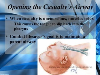 Opening the Casualty’s Airway
• When casualty is unconscious, muscles relax
– This causes the tongue to slip back into the
pharynx
• Combat lifesaver’s goal is to maintain a
patent airway
 