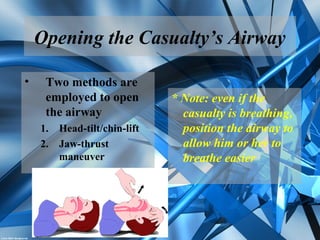 Opening the Casualty’s Airway
• Two methods are
employed to open
the airway
1. Head-tilt/chin-lift
2. Jaw-thrust
maneuver
* Note: even if the
casualty is breathing,
position the airway to
allow him or her to
breathe easier
 