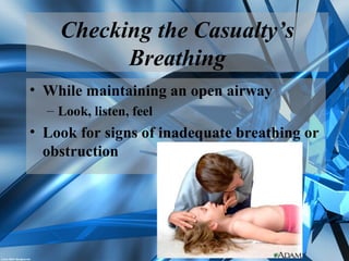Checking the Casualty’s
Breathing
• While maintaining an open airway
– Look, listen, feel
• Look for signs of inadequate breathing or
obstruction
 