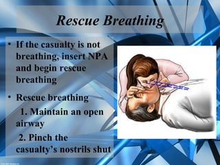 Rescue Breathing
• If the casualty is not
breathing, insert NPA
and begin rescue
breathing
• Rescue breathing
1. Maintain an open
airway
2. Pinch the
casualty’s nostrils shut
 