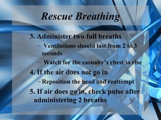 Rescue Breathing
3. Administer two full breaths
– Ventilations should last from 2 to 3
seconds
– Watch for the casualty’s chest to rise
4. If the air does not go in
–Reposition the head and reattempt
5. If air does go in, check pulse after
administering 2 breaths
 