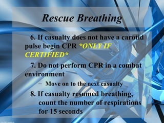 Rescue Breathing
6. If casualty does not have a carotid
pulse begin CPR *ONLY IF
CERTIFIED*
7. Do not perform CPR in a combat
environment
– Move on to the next casualty
8. If casualty resumed breathing,
count the number of respirations
for 15 seconds
 