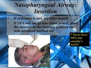 Nasopharyngeal Airway:
Insertion
• If resistance is met, try other nostril
• If NPA will not go into either nostril, place
the casualty in the recovery position and
seek advanced medical aid
* Never force
NPA into
casualty’s
nostril
 