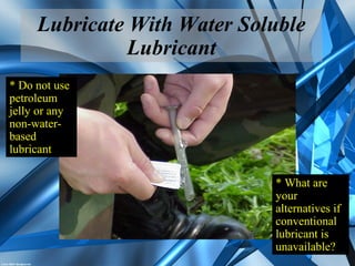 Lubricate With Water Soluble
Lubricant
* What are
your
alternatives if
conventional
lubricant is
unavailable?
* Do not use
petroleum
jelly or any
non-water-
based
lubricant
 
