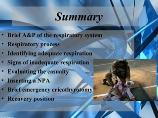 Summary
• Brief A&P of the respiratory system
• Respiratory process
• Identifying adequate respiration
• Signs of inadequate respiration
• Evaluating the casualty
• Inserting a NPA
• Brief emergency cricothyrotomy
• Recovery position
 