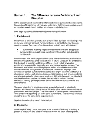 Section 1 The Difference between Punishment and
Discipline
In this section we will examine the difference between punishment and discipline.
Knowledge of these terms will help you understand that there are positive as well
as negative ways to teach children about appropriate behaviour.
Let’s begin by looking at the meaning of the word punishment.
1. Punishment
Punishment is an action (penalty) that is imposed on a person for breaking a rule
or showing improper conduct. Punishment aims to control behaviour through
negative means. Two types of punishment are typically used with children:
• punishment involving negative verbal reprimands and disapproval
• punishment involving physical punishment (this is often called corporal
punishment)
Unfortunately, both forms of punishment focus on the misbehaviour and may do
little or nothing to help a child behave better in future. Moreover, the child learns
that the adult is superior, and the use of force – be it verbal, physical or
emotional – is acceptable, especially over younger and weaker persons. This
lesson can lead to incidents of bullying and violence in schools where older
children dominate younger ones. Furthermore, rather than helping a child
develop self-control, punishment makes the child angry, resentful and fearful. It
also causes shame, guilt, anxiety, increased aggression, a lack of independence
and a lack of caring for others. As a result, a child that is frequently punished will
not show less inappropriate behaviour, but actually more inappropriate
behaviour, causing greater problems for the educarer/pre-school teacher and
other children.
The word ‘discipline’ is an often misused, especially when it is mistakenly
equated with punishment. Many people think discipline means the same thing as
punishment. For such people, “This child needs to be disciplined” translates into
“This child needs spanking” (or some other punishment). This is wrong, because
discipline is not the same thing as punishment.
So what does discipline mean? Let’s find out.
2. Discipline
According to Kersey (2010), discipline is the practice of teaching or training a
person to obey rules or a code of behaviour in both the short and long terms.
 
