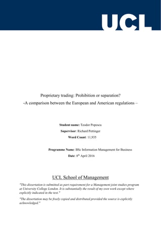 Proprietary trading: Prohibition or separation?
-A comparison between the European and American regulations –
Student name: Teodor Popescu
Supervisor: Richard Pettinger
Word Count: 11,935
Programme Name: BSc Information Management for Business
Date: 8th
April 2016
UCL School of Management
"This dissertation is submitted as part requirement for a Management joint studies program
at University College London. It is substantially the result of my own work except where
explicitly indicated in the text."
"The dissertation may be freely copied and distributed provided the source is explicitly
acknowledged."
 