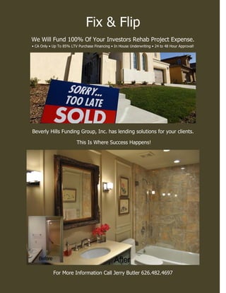 Fix & Flip
We Will Fund 100% Of Your Investors Rehab Project Expense.
• CA Only • Up To 85% LTV Purchase Financing • In House Underwriting • 24 to 48 Hour Approval!
Beverly Hills Funding Group, Inc. has lending solutions for your clients.
This Is Where Success Happens!
For More Information Call Jerry Butler 626.482.4697
 