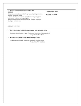  NEW SPACEPROCESSINGAND SYSTEMLTDA.
Intership
.Entered customer and account data by typingand inputtinginformation
according to company format
. Processed customer and account source documents regarding parent
companies by reviewing and inspecting data
.Verified entered customer and account data by reviewing, correcting,
deleting, or reentering data
EDUCATION/TRAINING
 2007 - 2010 (High School) Escola Estadual Diva da Cunha Barra
Certificado de conclusão de 2° grau (Certificate of Completion of Secondary Level)
Carapicuíba, SãoPaulo-Brazil
 Feb - Sep2012 Global Leadership Training Center
(Leadership and Missionary Trainingand Internship) CertificateProgram
Winston-Salem,NC - UnitedStates
Cotia, SãoPaulo – Brazil
02/27/2008- 10/13/2008
 