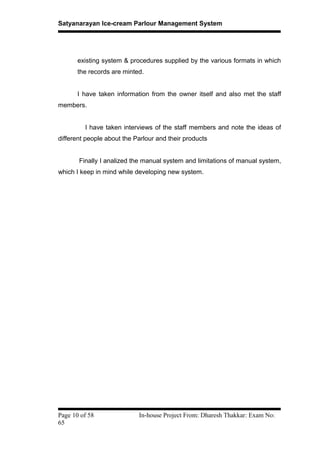 Satyanarayan Ice-cream Parlour Management System
existing system & procedures supplied by the various formats in which
the records are minted.
I have taken information from the owner itself and also met the staff
members.
I have taken interviews of the staff members and note the ideas of
different people about the Parlour and their products
Finally I analized the manual system and limitations of manual system,
which I keep in mind while developing new system.
Page 10 of 58 In-house Project From: Dharesh Thakkar: Exam No:
65
 
