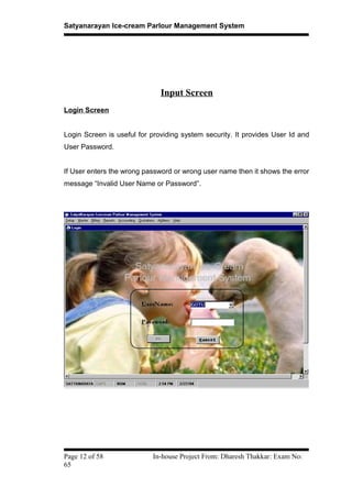 Satyanarayan Ice-cream Parlour Management System
Input Screen
Login Screen
Login Screen is useful for providing system security. It provides User Id and
User Password.
If User enters the wrong password or wrong user name then it shows the error
message “Invalid User Name or Password”.
Page 12 of 58 In-house Project From: Dharesh Thakkar: Exam No:
65
 