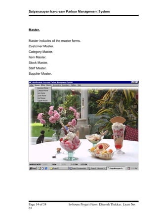 Satyanarayan Ice-cream Parlour Management System
Master.
Master includes all the master forms.
Customer Master.
Category Master.
Item Master.
Stock Master.
Staff Master.
Supplier Master.
Page 14 of 58 In-house Project From: Dharesh Thakkar: Exam No:
65
 