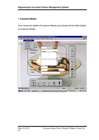 Satyanarayan Ice-cream Parlour Management System
1. Customer Master
Form shows the details of Customer Master and includes all the fields related
to Customer Master.
Page 15 of 58 In-house Project From: Dharesh Thakkar: Exam No:
65
 