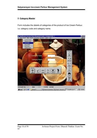 Satyanarayan Ice-cream Parlour Management System
2. Category Master
Form includes the details of categories of the product of Ice Cream Parlour.
i.e. category code and category name.
Page 16 of 58 In-house Project From: Dharesh Thakkar: Exam No:
65
 