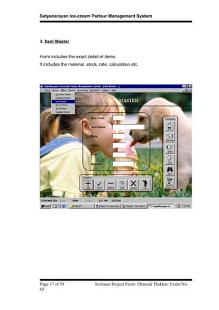 Satyanarayan Ice-cream Parlour Management System
3. Item Master
Form includes the exact detail of items.
It includes the material, stock, rate, calculation etc.
Page 17 of 58 In-house Project From: Dharesh Thakkar: Exam No:
65
 