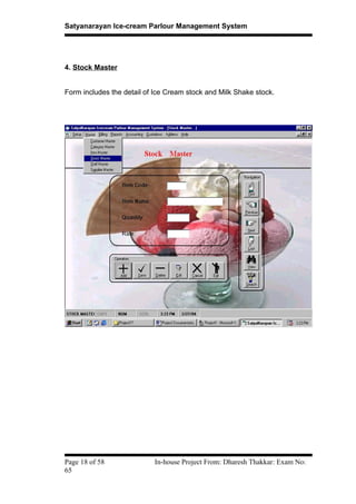 Satyanarayan Ice-cream Parlour Management System
4. Stock Master
Form includes the detail of Ice Cream stock and Milk Shake stock.
Page 18 of 58 In-house Project From: Dharesh Thakkar: Exam No:
65
 