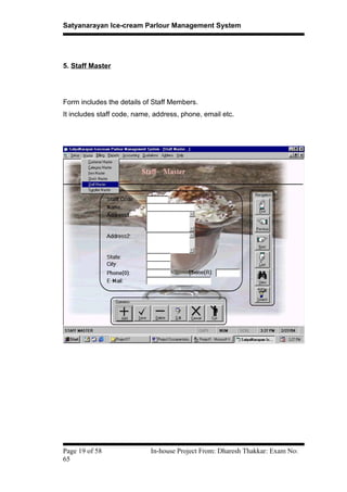 Satyanarayan Ice-cream Parlour Management System
5. Staff Master
Form includes the details of Staff Members.
It includes staff code, name, address, phone, email etc.
Page 19 of 58 In-house Project From: Dharesh Thakkar: Exam No:
65
 