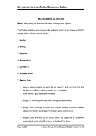 Satyanarayan Ice-cream Parlour Management System
Introduction to Project
Name: -Satyanarayan Ice-cream Parlour Management System.
The Parlour activities are managed by software, which is developed in FoxPro
and provides utilities such as follows:
1. Master.
2. Billing.
3. Reports.
4. Accounting.
5. Quotation.
6. Address Book.
7. System Info.
 Above named project is going to be made in V.B. as front-end and
Oracle as back-end offering utilities such as above.
With a better graphical user interface.
 Project is providing facilities about billing and accounting.
 Project also provides facilities like supplier details, customer details,
stock information, purchase information, sales information.
 Project also provides good billing format so suppliers & customers
understand easily about the items and rate of the items.
Page 2 of 58 In-house Project From: Dharesh Thakkar: Exam No: 65
 