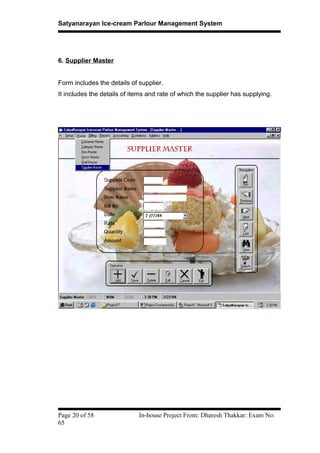 Satyanarayan Ice-cream Parlour Management System
6. Supplier Master
Form includes the details of supplier.
It includes the details of items and rate of which the supplier has supplying.
Page 20 of 58 In-house Project From: Dharesh Thakkar: Exam No:
65
 