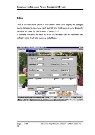 Satyanarayan Ice-cream Parlour Management System
Billing
This is the main form of bill of the system, here it will display the category
name, item name, rate, how much quantity and finally deduct some discount if
possible and give the total amount of the product.
It will take two tables for table no it will take bill table and for itemname and
categoryname it will take category_detail table.
Page 21 of 58 In-house Project From: Dharesh Thakkar: Exam No:
65
 