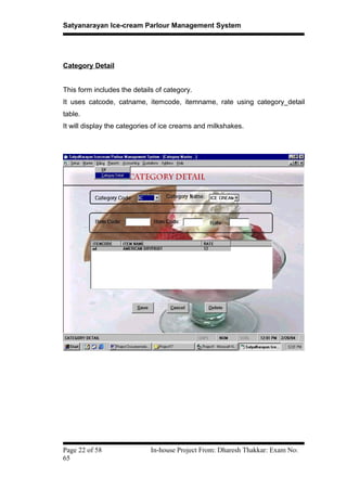 Satyanarayan Ice-cream Parlour Management System
Category Detail
This form includes the details of category.
It uses catcode, catname, itemcode, itemname, rate using category_detail
table.
It will display the categories of ice creams and milkshakes.
Page 22 of 58 In-house Project From: Dharesh Thakkar: Exam No:
65
 