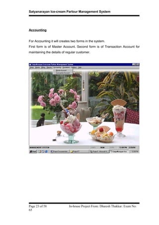 Satyanarayan Ice-cream Parlour Management System
Accounting
For Accounting it will creates two forms in the system.
First form is of Master Account. Second form is of Transaction Account for
maintaining the details of regular customer.
Page 23 of 58 In-house Project From: Dharesh Thakkar: Exam No:
65
 