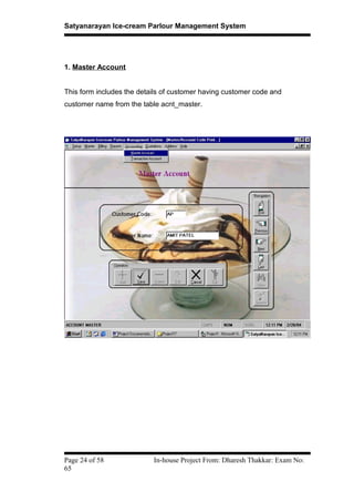 Satyanarayan Ice-cream Parlour Management System
1. Master Account
This form includes the details of customer having customer code and
customer name from the table acnt_master.
Page 24 of 58 In-house Project From: Dharesh Thakkar: Exam No:
65
 