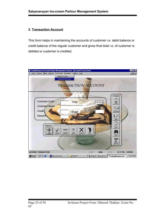 Satyanarayan Ice-cream Parlour Management System
2. Transaction Account
This form helps in maintaining the accounts of customer i.e. debit balance or
credit balance of the regular customer and gives final total i.e. of customer is
debited or customer is credited.
Page 25 of 58 In-house Project From: Dharesh Thakkar: Exam No:
65
 