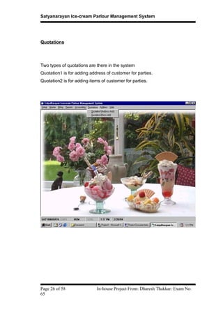 Satyanarayan Ice-cream Parlour Management System
Quotations
Two types of quotations are there in the system
Quotation1 is for adding address of customer for parties.
Quotation2 is for adding items of customer for parties.
Page 26 of 58 In-house Project From: Dharesh Thakkar: Exam No:
65
 